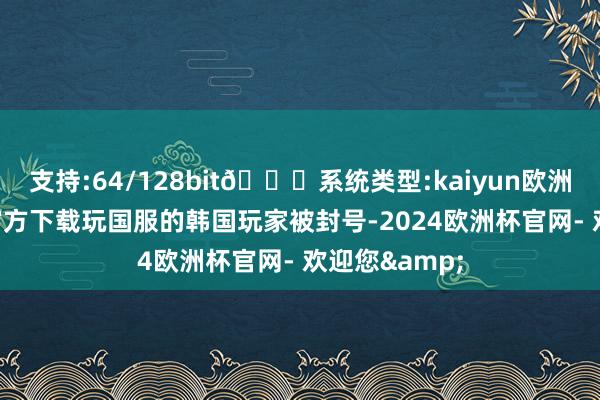 支持:64/128bit🍏系统类型:kaiyun欧洲杯appApp官方下载玩国服的韩国玩家被封号-2024欧洲杯官网- 欢迎您&