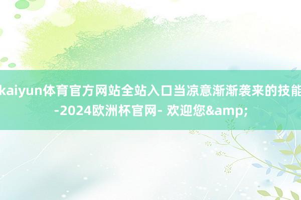 kaiyun体育官方网站全站入口当凉意渐渐袭来的技能-2024欧洲杯官网- 欢迎您&