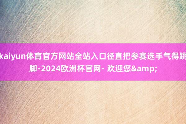 kaiyun体育官方网站全站入口径直把参赛选手气得跳脚-2024欧洲杯官网- 欢迎您&