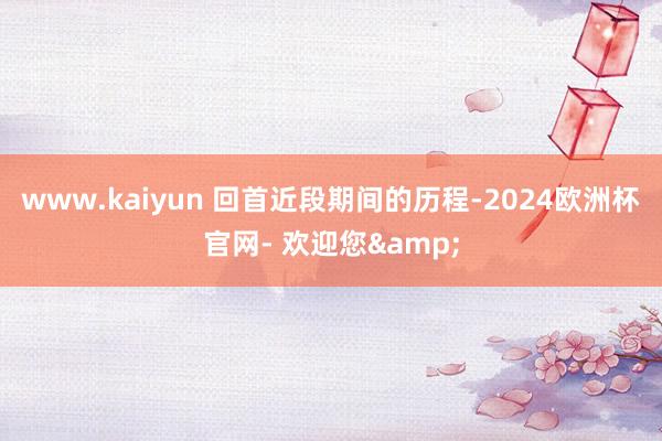 www.kaiyun 回首近段期间的历程-2024欧洲杯官网- 欢迎您&