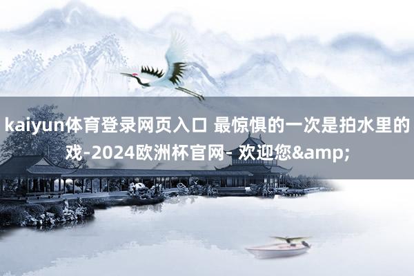 kaiyun体育登录网页入口 最惊惧的一次是拍水里的戏-2024欧洲杯官网- 欢迎您&
