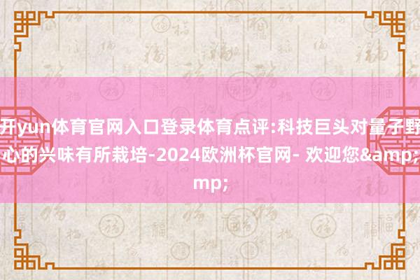 开yun体育官网入口登录体育点评:科技巨头对量子野心的兴味有所栽培-2024欧洲杯官网- 欢迎您&