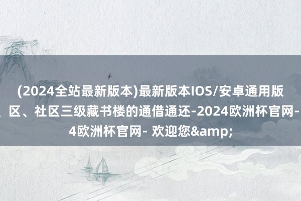 (2024全站最新版本)最新版本IOS/安卓通用版还已毕了与市、区、社区三级藏书楼的通借通还-2024欧洲杯官网- 欢迎您&