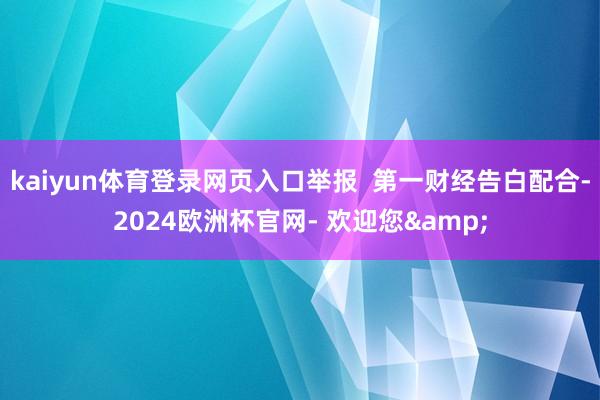 kaiyun体育登录网页入口举报  第一财经告白配合-2024欧洲杯官网- 欢迎您&