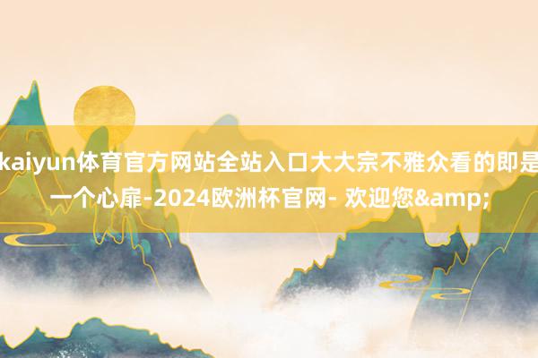 kaiyun体育官方网站全站入口大大宗不雅众看的即是一个心扉-2024欧洲杯官网- 欢迎您&