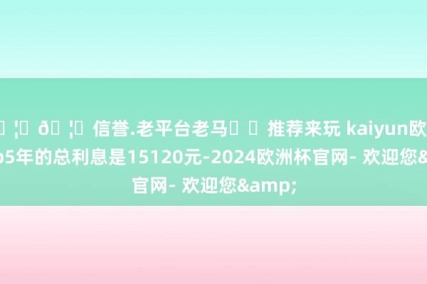 🦄🦄信誉.老平台老马✔️推荐来玩 kaiyun欧洲杯app5年的总利息是15120元-2024欧洲杯官网- 欢迎您&