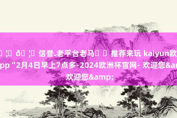 🦄🦄信誉.老平台老马✔️推荐来玩 kaiyun欧洲杯app“2月4日早上7点多-2024欧洲杯官网- 欢迎您&