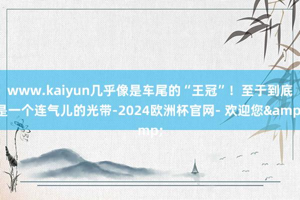 www.kaiyun几乎像是车尾的“王冠”!至于到底是一个连气儿的光带-2024欧洲杯官网- 欢迎您&