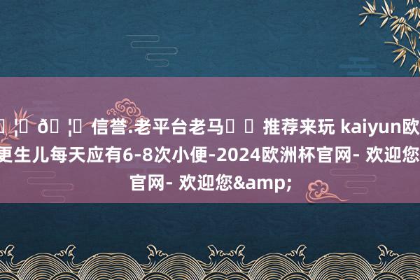 🦄🦄信誉.老平台老马✔️推荐来玩 kaiyun欧洲杯app更生儿每天应有6-8次小便-2024欧洲杯官网- 欢迎您&