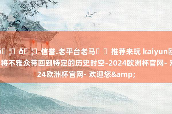 🦄🦄信誉.老平台老马✔️推荐来玩 kaiyun欧洲杯app仿佛将不雅众带回到特定的历史时空-2024欧洲杯官网- 欢迎您&