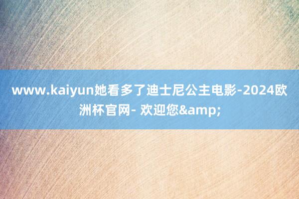 www.kaiyun她看多了迪士尼公主电影-2024欧洲杯官网- 欢迎您&