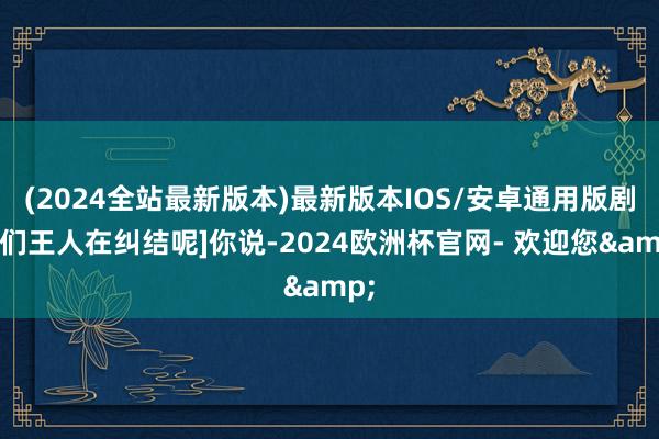(2024全站最新版本)最新版本IOS/安卓通用版剧迷们王人在纠结呢]你说-2024欧洲杯官网- 欢迎您&