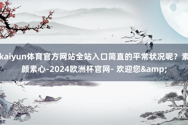 kaiyun体育官方网站全站入口简直的平常状况呢?素颜素心-2024欧洲杯官网- 欢迎您&