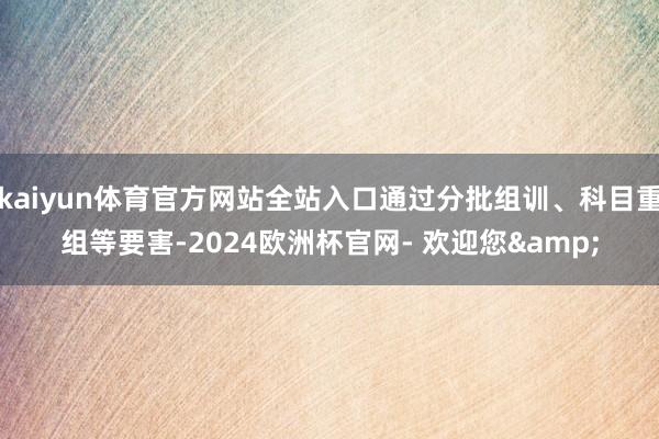 kaiyun体育官方网站全站入口通过分批组训、科目重组等要害-2024欧洲杯官网- 欢迎您&