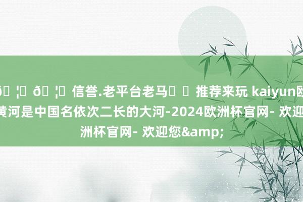🦄🦄信誉.老平台老马✔️推荐来玩 kaiyun欧洲杯app黄河是中国名依次二长的大河-2024欧洲杯官网- 欢迎您&