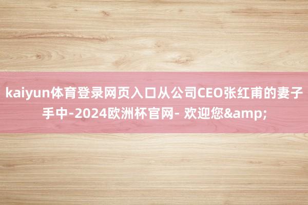 kaiyun体育登录网页入口从公司CEO张红甫的妻子手中-2024欧洲杯官网- 欢迎您&
