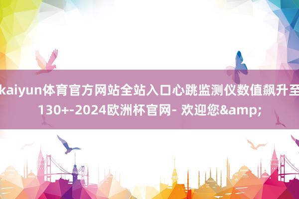 kaiyun体育官方网站全站入口心跳监测仪数值飙升至130+-2024欧洲杯官网- 欢迎您&