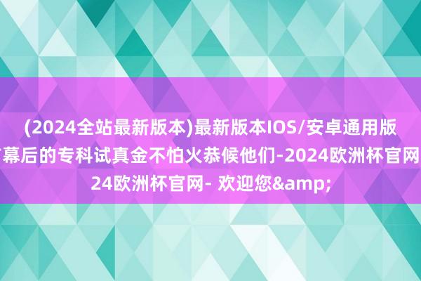 (2024全站最新版本)最新版本IOS/安卓通用版还将有更多台前幕后的专科试真金不怕火恭候他们-2024欧洲杯官网- 欢迎您&