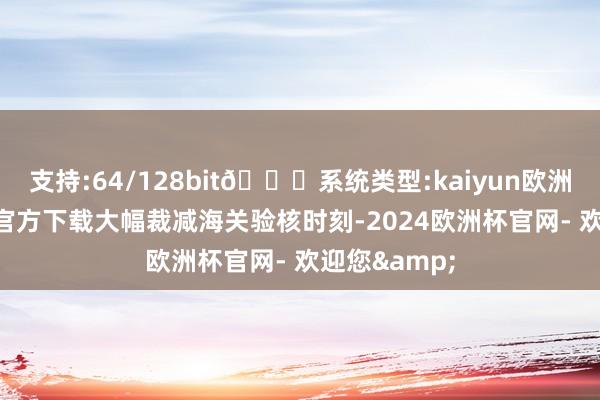 支持:64/128bit🍏系统类型:kaiyun欧洲杯appApp官方下载大幅裁减海关验核时刻-2024欧洲杯官网- 欢迎您&