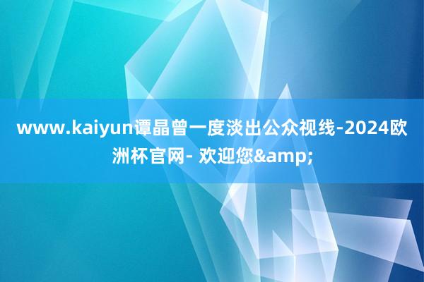 www.kaiyun谭晶曾一度淡出公众视线-2024欧洲杯官网- 欢迎您&