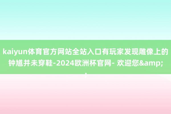 kaiyun体育官方网站全站入口有玩家发现雕像上的钟馗并未穿鞋-2024欧洲杯官网- 欢迎您&