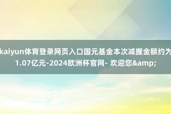 kaiyun体育登录网页入口国元基金本次减握金额约为1.07亿元-2024欧洲杯官网- 欢迎您&