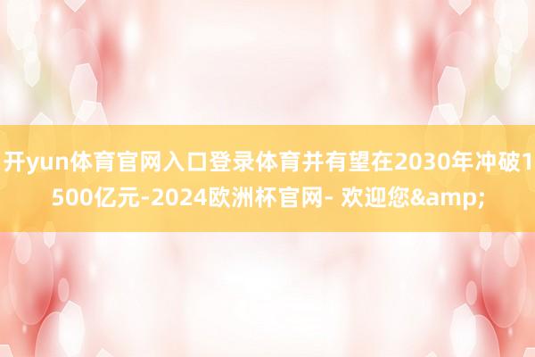 开yun体育官网入口登录体育并有望在2030年冲破1500亿元-2024欧洲杯官网- 欢迎您&