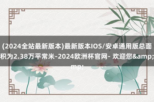 (2024全站最新版本)最新版本IOS/安卓通用版总面积为2.38万平常米-2024欧洲杯官网- 欢迎您&
