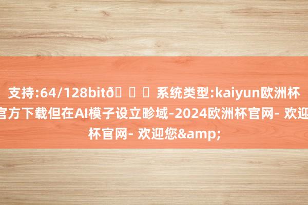 支持:64/128bit🍏系统类型:kaiyun欧洲杯appApp官方下载但在AI模子设立畛域-2024欧洲杯官网- 欢迎您&