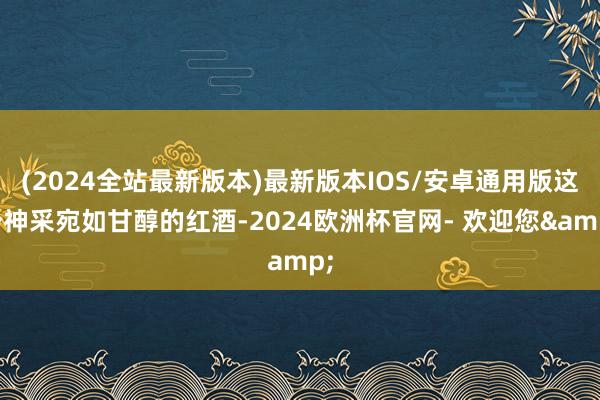 (2024全站最新版本)最新版本IOS/安卓通用版这个神采宛如甘醇的红酒-2024欧洲杯官网- 欢迎您&