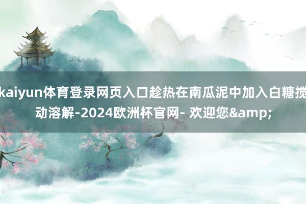 kaiyun体育登录网页入口趁热在南瓜泥中加入白糖搅动溶解-2024欧洲杯官网- 欢迎您&