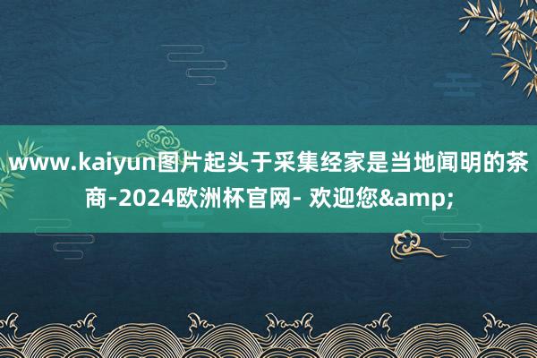 www.kaiyun图片起头于采集经家是当地闻明的茶商-2024欧洲杯官网- 欢迎您&
