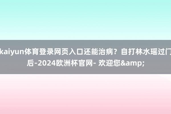 kaiyun体育登录网页入口还能治病？自打林水瑶过门后-2024欧洲杯官网- 欢迎您&