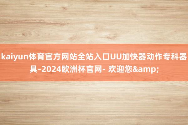 kaiyun体育官方网站全站入口UU加快器动作专科器具-2024欧洲杯官网- 欢迎您&
