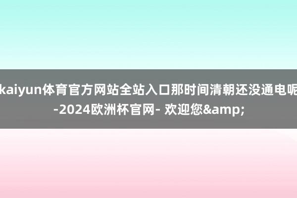 kaiyun体育官方网站全站入口那时间清朝还没通电呢-2024欧洲杯官网- 欢迎您&