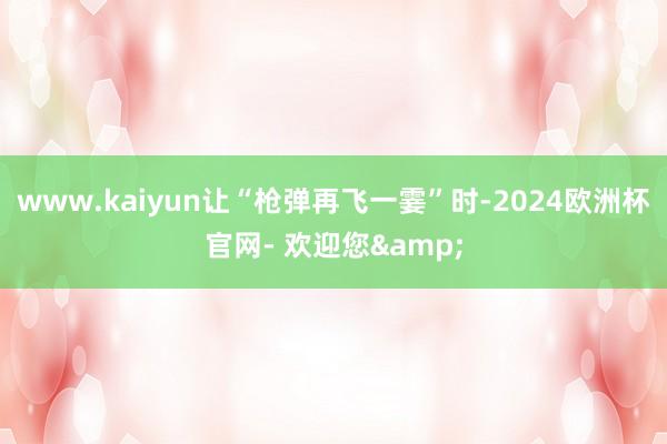 www.kaiyun让“枪弹再飞一霎”时-2024欧洲杯官网- 欢迎您&