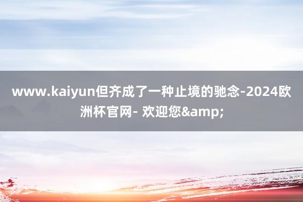 www.kaiyun但齐成了一种止境的驰念-2024欧洲杯官网- 欢迎您&