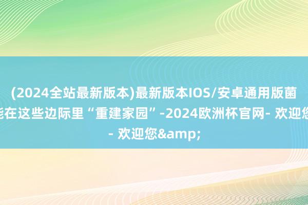 (2024全站最新版本)最新版本IOS/安卓通用版菌斑依然能在这些边际里“重建家园”-2024欧洲杯官网- 欢迎您&