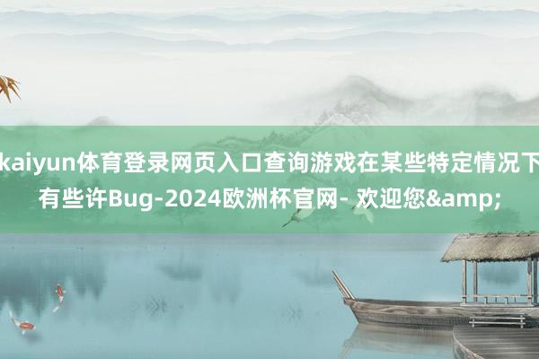 kaiyun体育登录网页入口查询游戏在某些特定情况下有些许Bug-2024欧洲杯官网- 欢迎您&