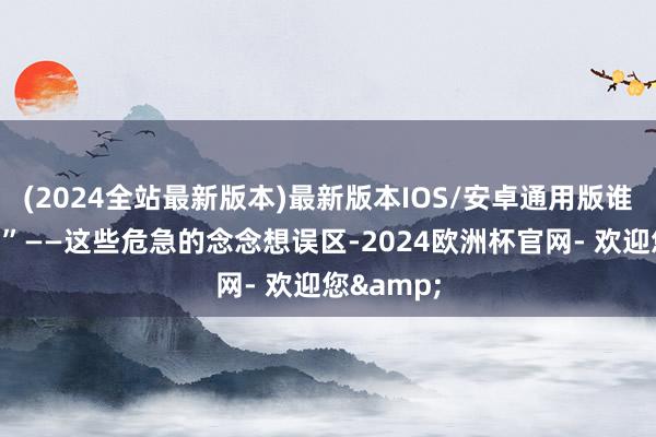 (2024全站最新版本)最新版本IOS/安卓通用版谁还会管？”——这些危急的念念想误区-2024欧洲杯官网- 欢迎您&
