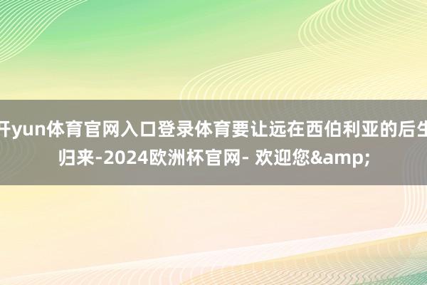 开yun体育官网入口登录体育要让远在西伯利亚的后生归来-2024欧洲杯官网- 欢迎您&
