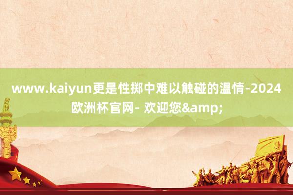 www.kaiyun更是性掷中难以触碰的温情-2024欧洲杯官网- 欢迎您&