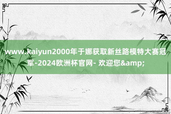 www.kaiyun2000年于娜获取新丝路模特大赛冠军-2024欧洲杯官网- 欢迎您&
