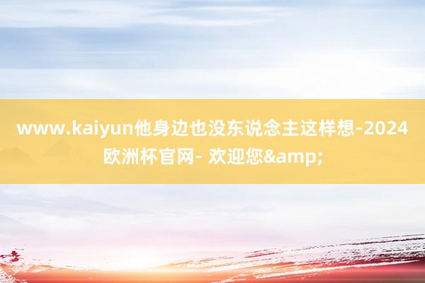 www.kaiyun他身边也没东说念主这样想-2024欧洲杯官网- 欢迎您&