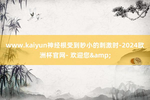 www.kaiyun神经根受到眇小的刺激时-2024欧洲杯官网- 欢迎您&
