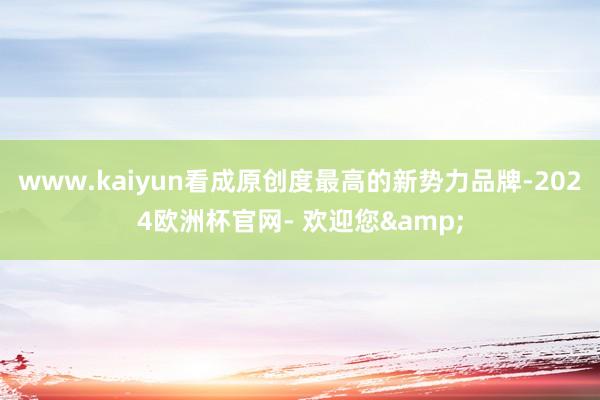 www.kaiyun看成原创度最高的新势力品牌-2024欧洲杯官网- 欢迎您&