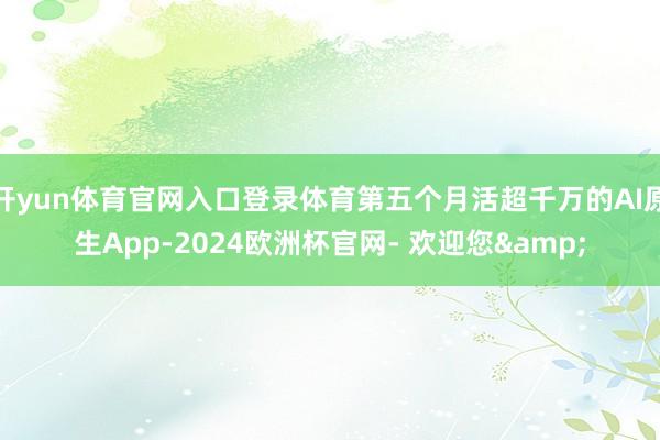 开yun体育官网入口登录体育第五个月活超千万的AI原生App-2024欧洲杯官网- 欢迎您&