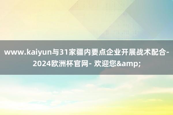 www.kaiyun与31家疆内要点企业开展战术配合-2024欧洲杯官网- 欢迎您&