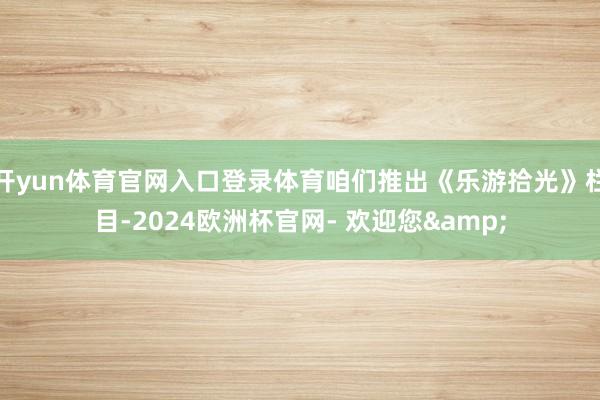 开yun体育官网入口登录体育咱们推出《乐游拾光》栏目-2024欧洲杯官网- 欢迎您&