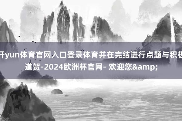 开yun体育官网入口登录体育并在完结进行点题与积极道贺-2024欧洲杯官网- 欢迎您&